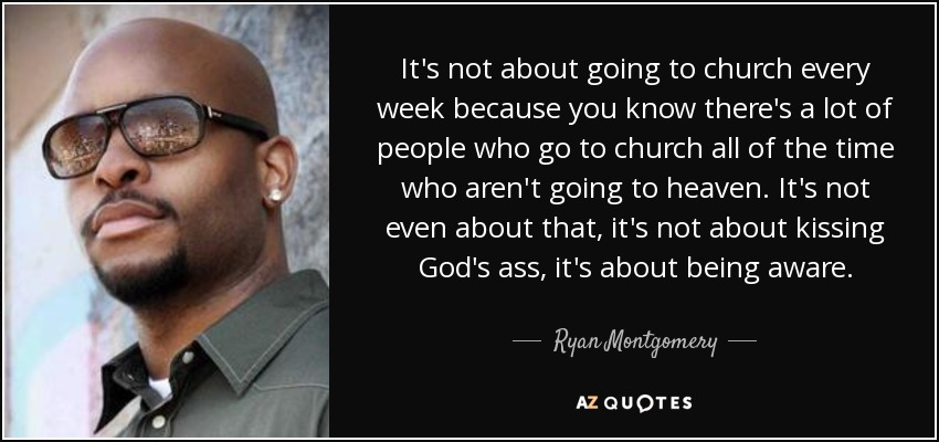 It's not about going to church every week because you know there's a lot of people who go to church all of the time who aren't going to heaven. It's not even about that, it's not about kissing God's ass, it's about being aware. - Ryan Montgomery