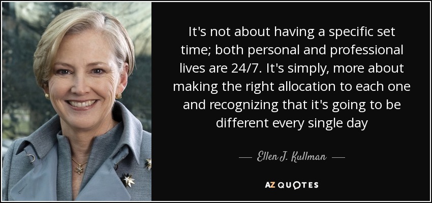 It's not about having a specific set time; both personal and professional lives are 24/7. It's simply, more about making the right allocation to each one and recognizing that it's going to be different every single day - Ellen J. Kullman