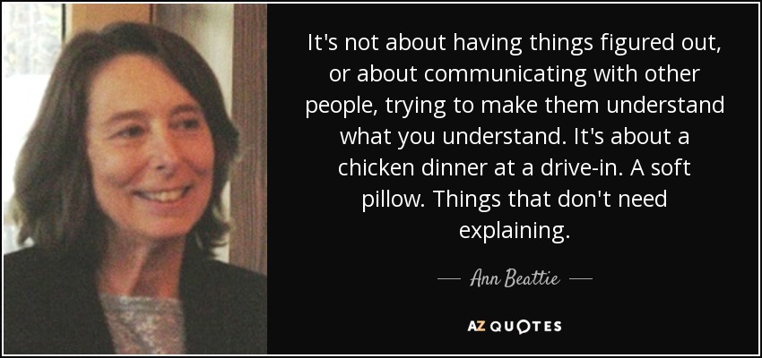 It's not about having things figured out, or about communicating with other people, trying to make them understand what you understand. It's about a chicken dinner at a drive-in. A soft pillow. Things that don't need explaining. - Ann Beattie
