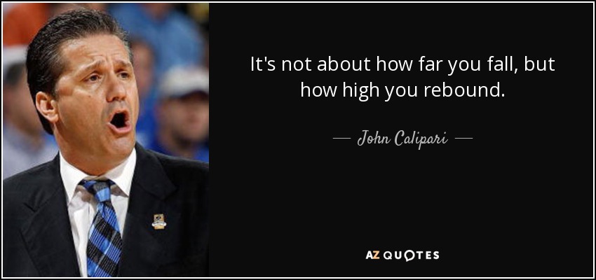 It's not about how far you fall, but how high you rebound. - John Calipari