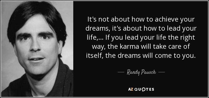 It's not about how to achieve your dreams, it's about how to lead your life, ... If you lead your life the right way, the karma will take care of itself, the dreams will come to you. - Randy Pausch