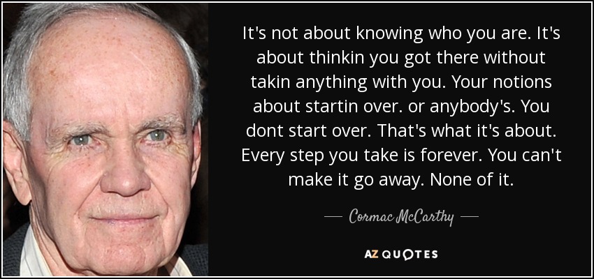 It's not about knowing who you are. It's about thinkin you got there without takin anything with you. Your notions about startin over. or anybody's. You dont start over. That's what it's about. Every step you take is forever. You can't make it go away. None of it. - Cormac McCarthy