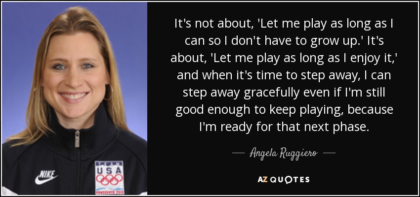 It's not about, 'Let me play as long as I can so I don't have to grow up.' It's about, 'Let me play as long as I enjoy it,' and when it's time to step away, I can step away gracefully even if I'm still good enough to keep playing, because I'm ready for that next phase. - Angela Ruggiero