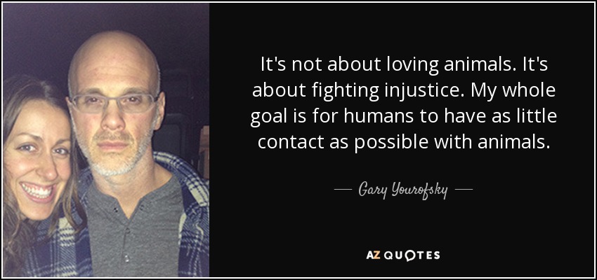 It's not about loving animals. It's about fighting injustice. My whole goal is for humans to have as little contact as possible with animals. - Gary Yourofsky