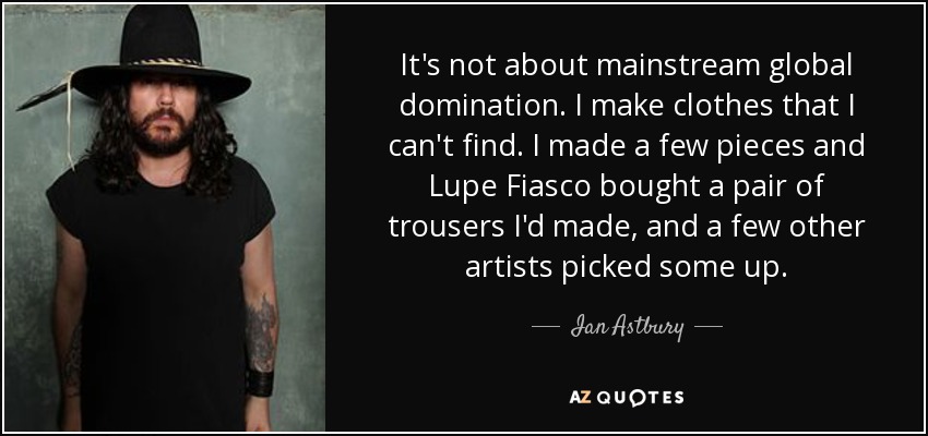 It's not about mainstream global domination. I make clothes that I can't find. I made a few pieces and Lupe Fiasco bought a pair of trousers I'd made, and a few other artists picked some up. - Ian Astbury