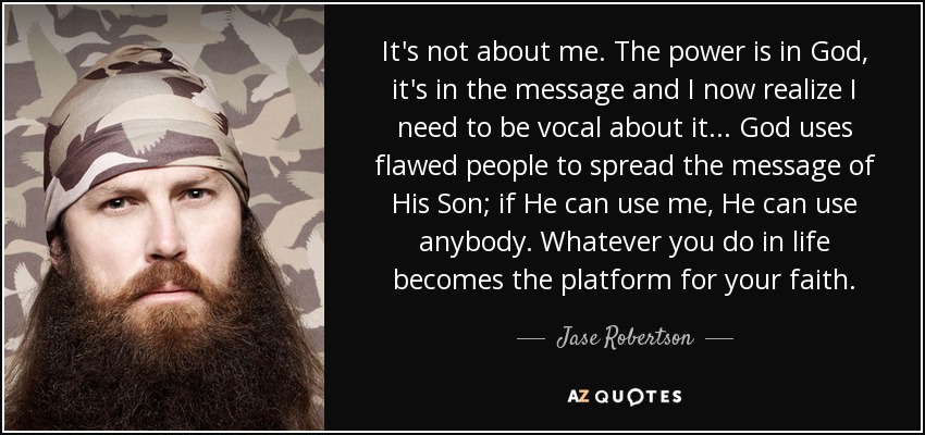 It's not about me. The power is in God, it's in the message and I now realize I need to be vocal about it... God uses flawed people to spread the message of His Son; if He can use me, He can use anybody. Whatever you do in life becomes the platform for your faith. - Jase Robertson