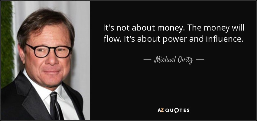It's not about money. The money will flow. It's about power and influence. - Michael Ovitz