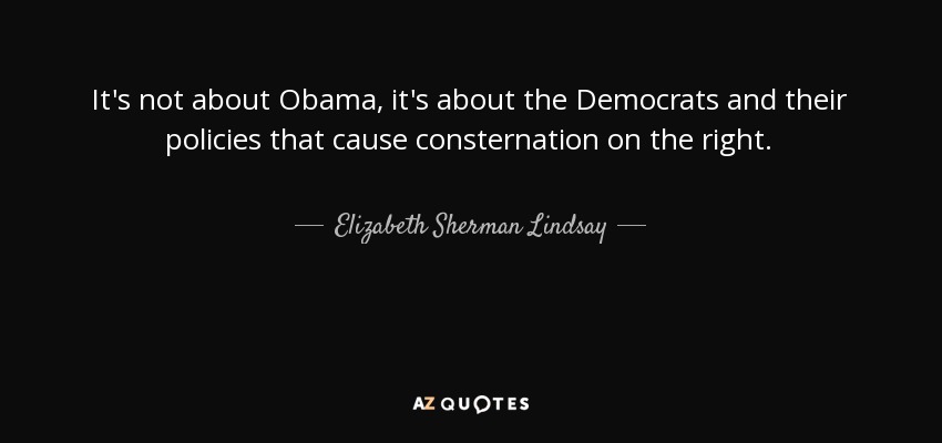 It's not about Obama, it's about the Democrats and their policies that cause consternation on the right. - Elizabeth Sherman Lindsay