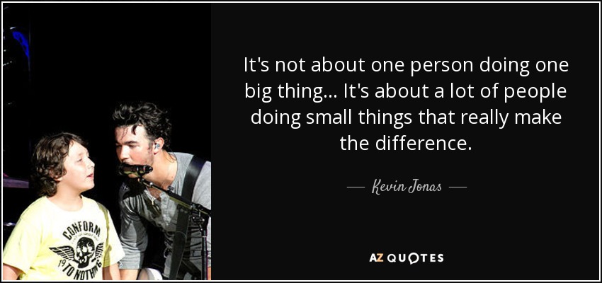 It's not about one person doing one big thing ... It's about a lot of people doing small things that really make the difference. - Kevin Jonas