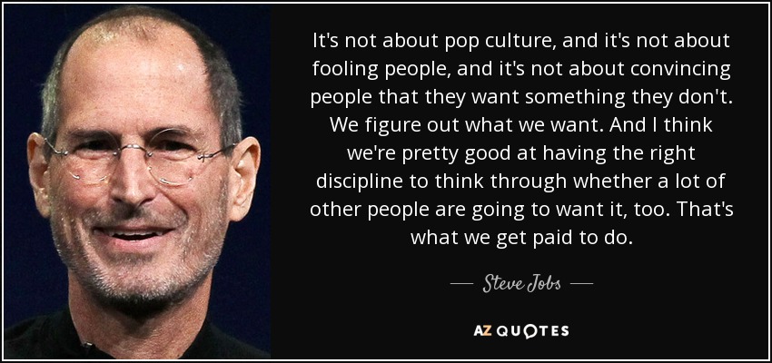 It's not about pop culture, and it's not about fooling people, and it's not about convincing people that they want something they don't. We figure out what we want. And I think we're pretty good at having the right discipline to think through whether a lot of other people are going to want it, too. That's what we get paid to do. - Steve Jobs