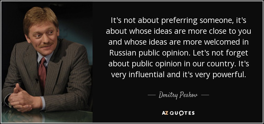 It's not about preferring someone, it's about whose ideas are more close to you and whose ideas are more welcomed in Russian public opinion. Let's not forget about public opinion in our country. It's very influential and it's very powerful. - Dmitry Peskov