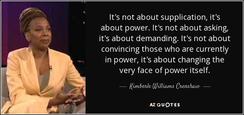 It's not about supplication, it's about power. It's not about asking, it's about demanding. It's not about convincing those who are currently in power, it's about changing the very face of power itself. - Kimberle Williams Crenshaw
