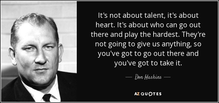 It's not about talent, it's about heart. It's about who can go out there and play the hardest. They're not going to give us anything, so you've got to go out there and you've got to take it. - Don Haskins