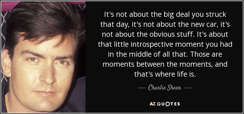 It's not about the big deal you struck that day, it's not about the new car, it's not about the obvious stuff. It's about that little introspective moment you had in the middle of all that. Those are moments between the moments, and that's where life is. - Charlie Sheen