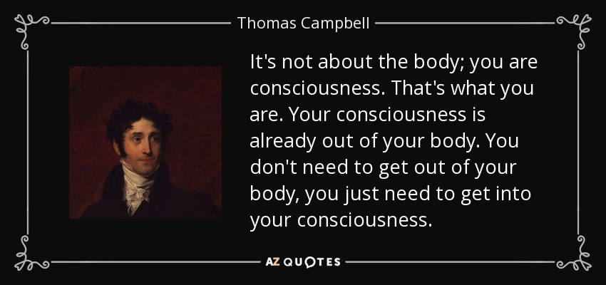 It's not about the body; you are consciousness. That's what you are. Your consciousness is already out of your body. You don't need to get out of your body, you just need to get into your consciousness. - Thomas Campbell