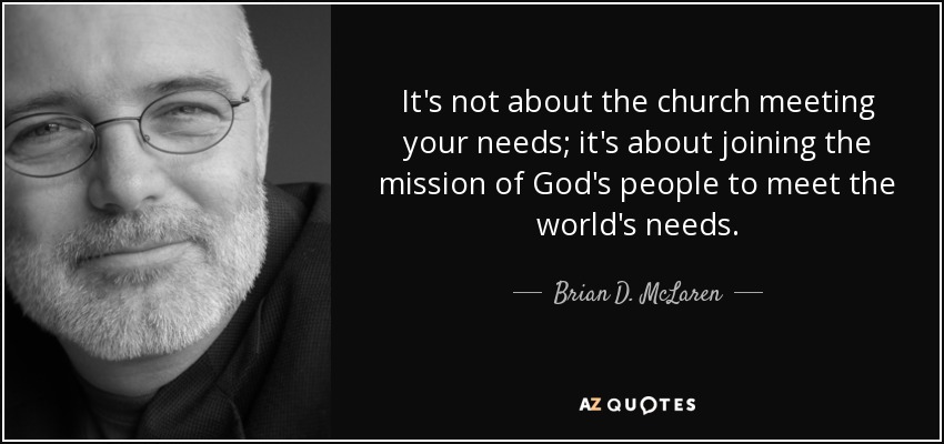 It's not about the church meeting your needs; it's about joining the mission of God's people to meet the world's needs. - Brian D. McLaren