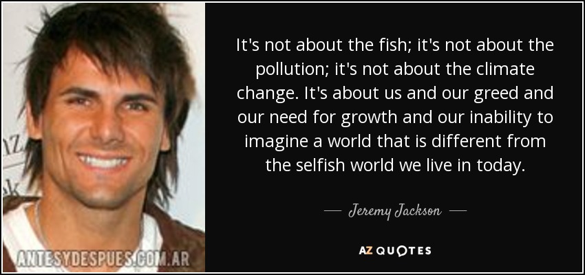 It's not about the fish; it's not about the pollution; it's not about the climate change. It's about us and our greed and our need for growth and our inability to imagine a world that is different from the selfish world we live in today. - Jeremy Jackson