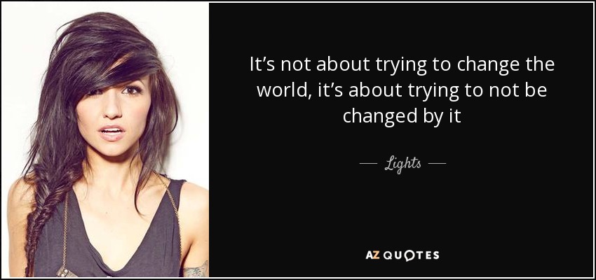 It’s not about trying to change the world, it’s about trying to not be changed by it - Lights