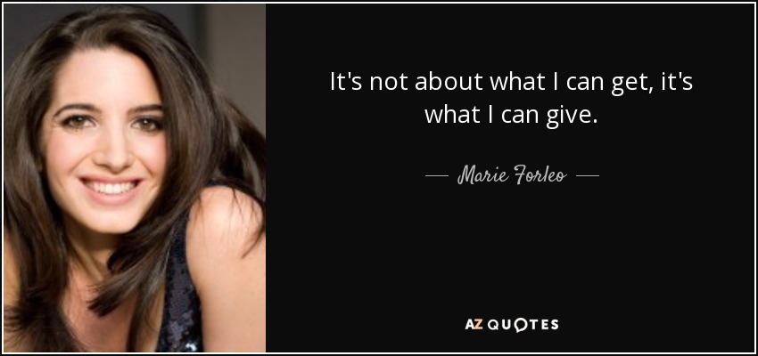It's not about what I can get, it's what I can give. - Marie Forleo