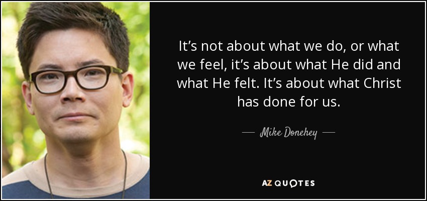 It’s not about what we do, or what we feel, it’s about what He did and what He felt. It’s about what Christ has done for us. - Mike Donehey