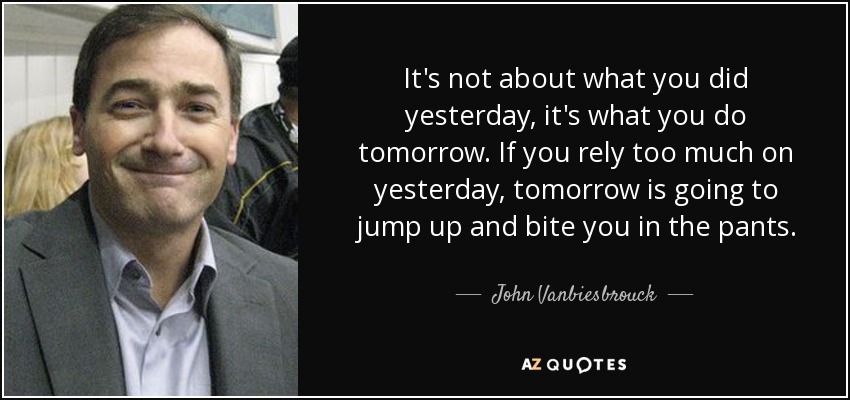 It's not about what you did yesterday, it's what you do tomorrow. If you rely too much on yesterday, tomorrow is going to jump up and bite you in the pants. - John Vanbiesbrouck