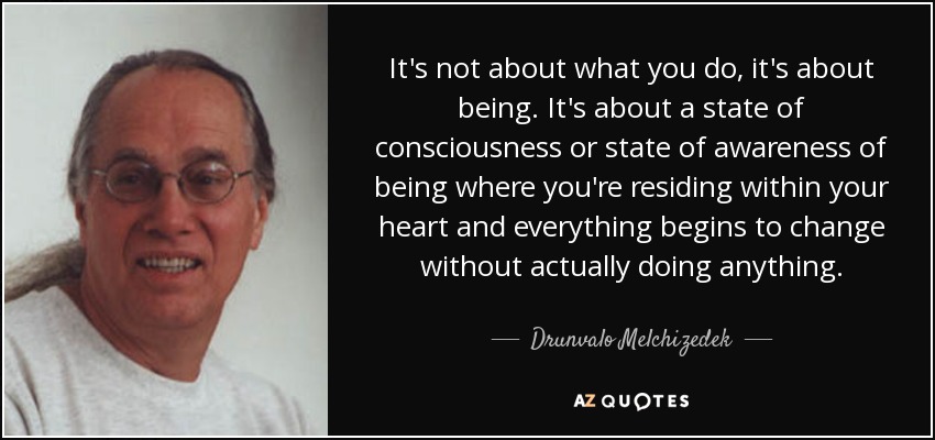 It's not about what you do, it's about being. It's about a state of consciousness or state of awareness of being where you're residing within your heart and everything begins to change without actually doing anything. - Drunvalo Melchizedek