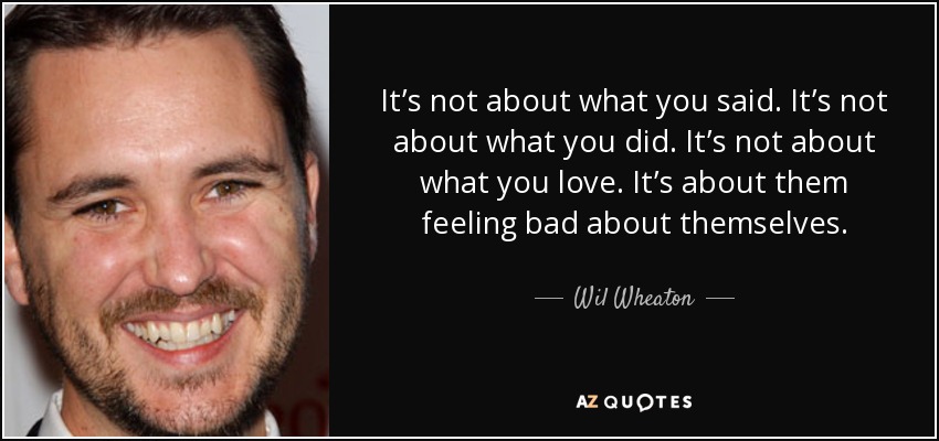 It’s not about what you said. It’s not about what you did. It’s not about what you love. It’s about them feeling bad about themselves. - Wil Wheaton