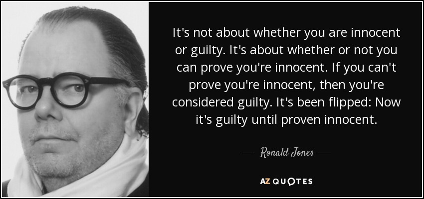 It's not about whether you are innocent or guilty. It's about whether or not you can prove you're innocent. If you can't prove you're innocent, then you're considered guilty. It's been flipped: Now it's guilty until proven innocent. - Ronald Jones