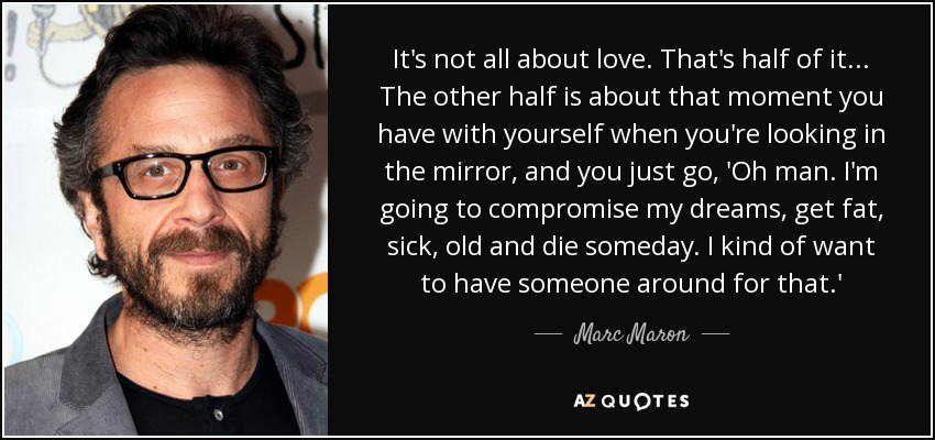 It's not all about love. That's half of it... The other half is about that moment you have with yourself when you're looking in the mirror, and you just go, 'Oh man. I'm going to compromise my dreams, get fat, sick, old and die someday. I kind of want to have someone around for that.' - Marc Maron
