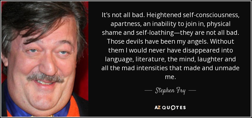It's not all bad. Heightened self-consciousness, apartness, an inability to join in, physical shame and self-loathing—they are not all bad. Those devils have been my angels. Without them I would never have disappeared into language, literature, the mind, laughter and all the mad intensities that made and unmade me. - Stephen Fry