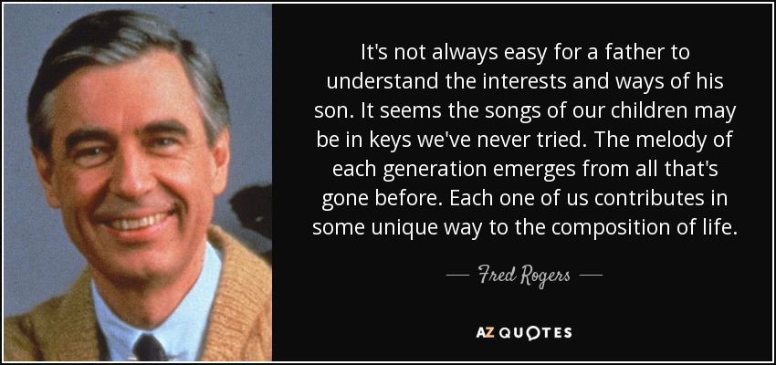 It's not always easy for a father to understand the interests and ways of his son. It seems the songs of our children may be in keys we've never tried. The melody of each generation emerges from all that's gone before. Each one of us contributes in some unique way to the composition of life. - Fred Rogers