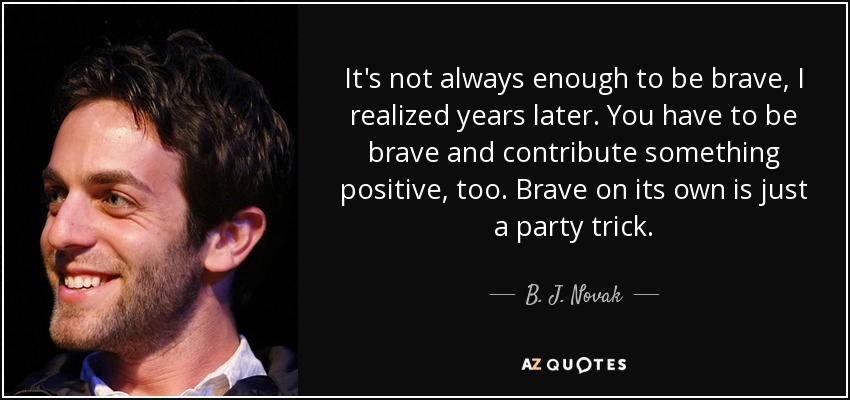 It's not always enough to be brave, I realized years later. You have to be brave and contribute something positive, too. Brave on its own is just a party trick. - B. J. Novak