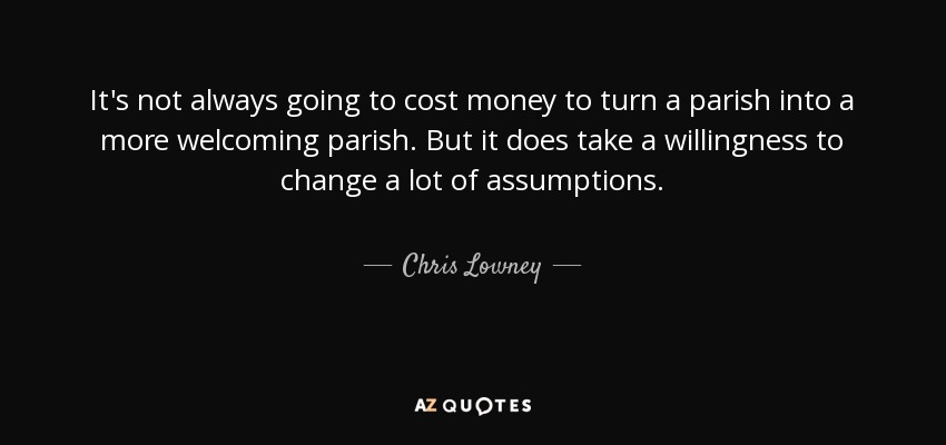 It's not always going to cost money to turn a parish into a more welcoming parish. But it does take a willingness to change a lot of assumptions. - Chris Lowney