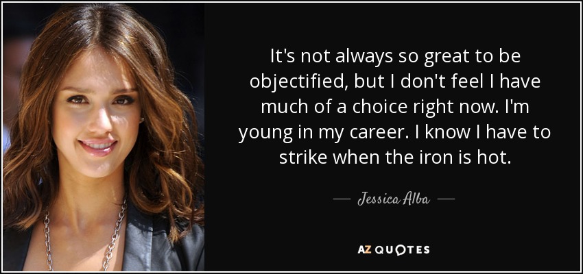 It's not always so great to be objectified, but I don't feel I have much of a choice right now. I'm young in my career. I know I have to strike when the iron is hot. - Jessica Alba