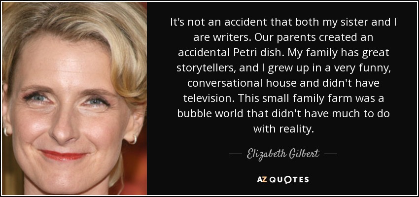 It's not an accident that both my sister and I are writers. Our parents created an accidental Petri dish. My family has great storytellers, and I grew up in a very funny, conversational house and didn't have television. This small family farm was a bubble world that didn't have much to do with reality. - Elizabeth Gilbert