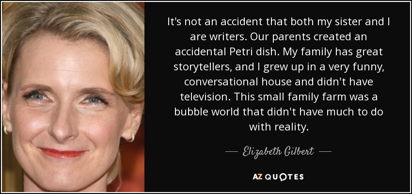 It's not an accident that both my sister and I are writers. Our parents created an accidental Petri dish. My family has great storytellers, and I grew up in a very funny, conversational house and didn't have television. This small family farm was a bubble world that didn't have much to do with reality. - Elizabeth Gilbert