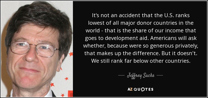 It's not an accident that the U.S. ranks lowest of all major donor countries in the world - that is the share of our income that goes to development aid. Americans will ask whether, because were so generous privately, that makes up the difference. But it doesn't. We still rank far below other countries. - Jeffrey Sachs