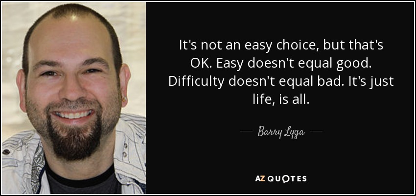 It's not an easy choice, but that's OK. Easy doesn't equal good. Difficulty doesn't equal bad. It's just life, is all. - Barry Lyga