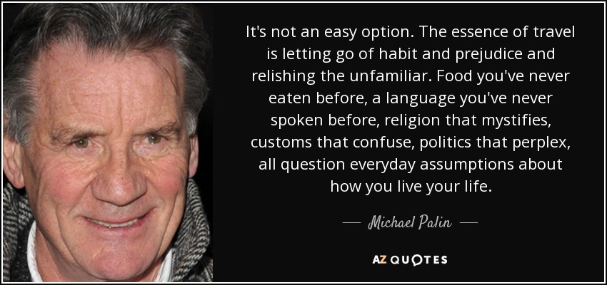 It's not an easy option. The essence of travel is letting go of habit and prejudice and relishing the unfamiliar. Food you've never eaten before, a language you've never spoken before, religion that mystifies, customs that confuse, politics that perplex, all question everyday assumptions about how you live your life. - Michael Palin