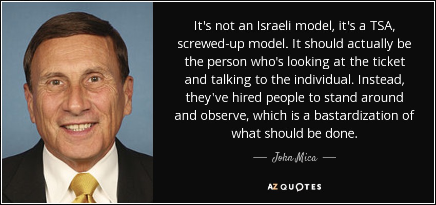 It's not an Israeli model, it's a TSA, screwed-up model. It should actually be the person who's looking at the ticket and talking to the individual. Instead, they've hired people to stand around and observe, which is a bastardization of what should be done. - John Mica