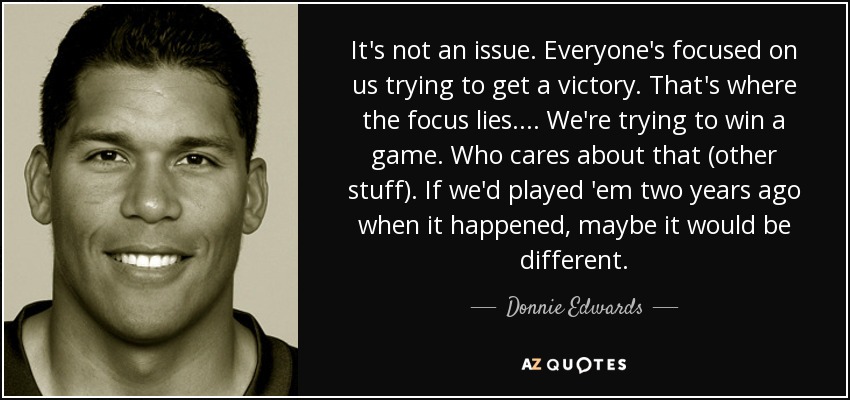 It's not an issue. Everyone's focused on us trying to get a victory. That's where the focus lies. ... We're trying to win a game. Who cares about that (other stuff). If we'd played 'em two years ago when it happened, maybe it would be different. - Donnie Edwards