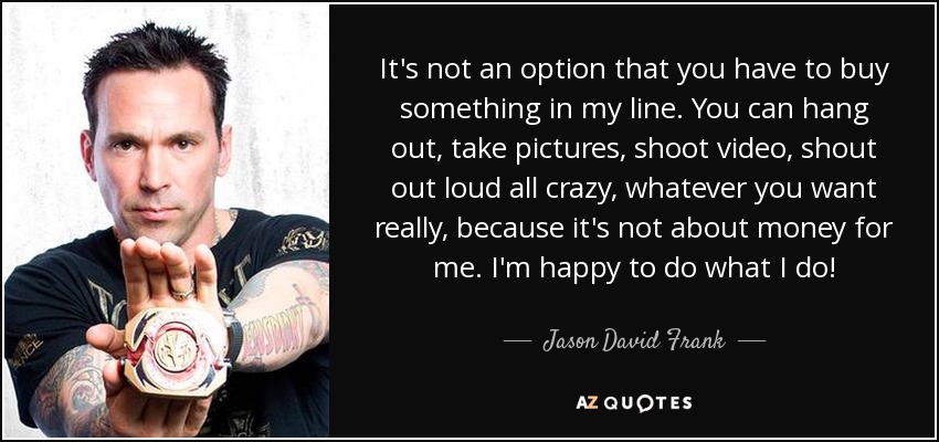 It's not an option that you have to buy something in my line. You can hang out, take pictures, shoot video, shout out loud all crazy, whatever you want really, because it's not about money for me. I'm happy to do what I do! - Jason David Frank