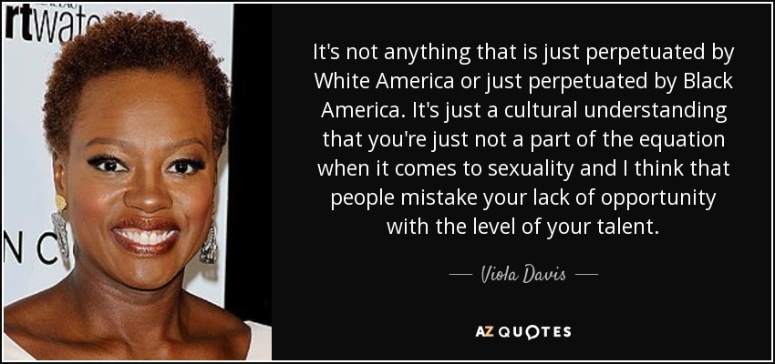 It's not anything that is just perpetuated by White America or just perpetuated by Black America. It's just a cultural understanding that you're just not a part of the equation when it comes to sexuality and I think that people mistake your lack of opportunity with the level of your talent. - Viola Davis