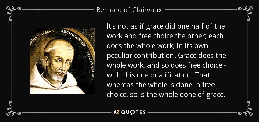 It's not as if grace did one half of the work and free choice the other; each does the whole work, in its own peculiar contribution. Grace does the whole work, and so does free choice - with this one qualification: That whereas the whole is done in free choice, so is the whole done of grace. - Bernard of Clairvaux