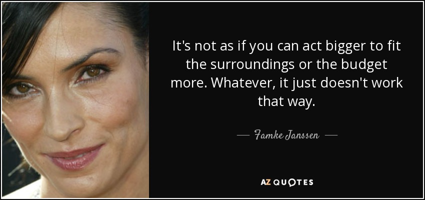 It's not as if you can act bigger to fit the surroundings or the budget more. Whatever, it just doesn't work that way. - Famke Janssen