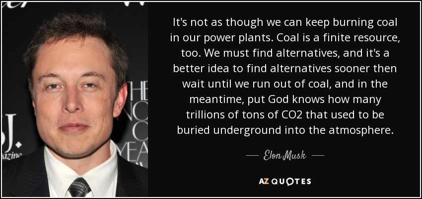 It's not as though we can keep burning coal in our power plants. Coal is a finite resource, too. We must find alternatives, and it's a better idea to find alternatives sooner then wait until we run out of coal, and in the meantime, put God knows how many trillions of tons of CO2 that used to be buried underground into the atmosphere. - Elon Musk