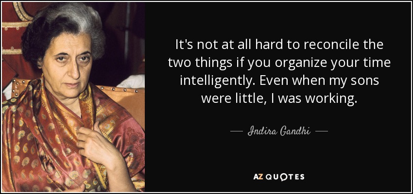 It's not at all hard to reconcile the two things if you organize your time intelligently. Even when my sons were little, I was working. - Indira Gandhi