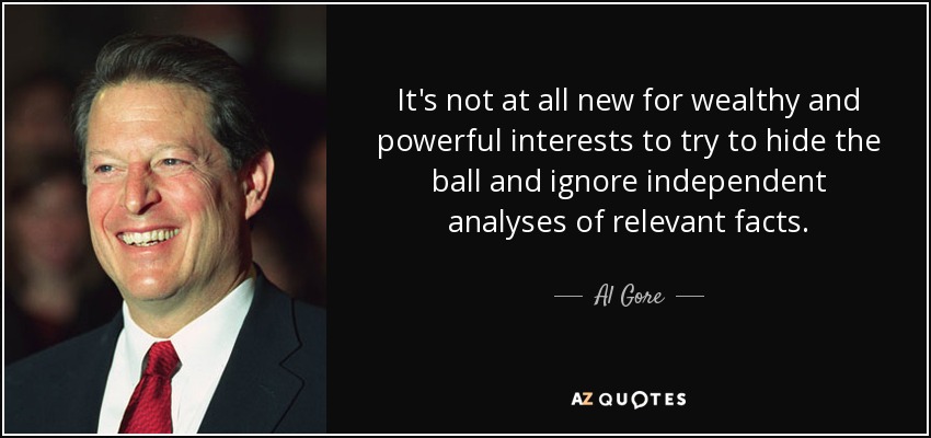 It's not at all new for wealthy and powerful interests to try to hide the ball and ignore independent analyses of relevant facts. - Al Gore