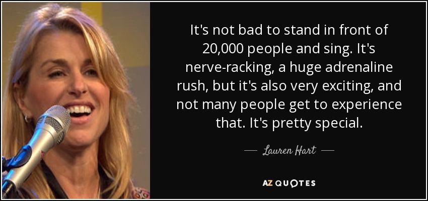 It's not bad to stand in front of 20,000 people and sing. It's nerve-racking, a huge adrenaline rush, but it's also very exciting, and not many people get to experience that. It's pretty special. - Lauren Hart