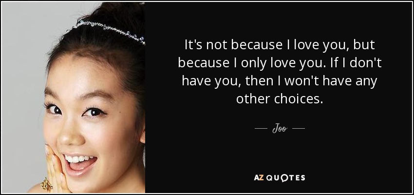 It's not because I love you, but because I only love you. If I don't have you, then I won't have any other choices. - Joo